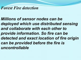 Forest Fire detection
Millions of sensor nodes can be
deployed which use distributed sensing
and collaborate with each other to
provide information. So fire can be
detected and exact location of fire origin
can be provided before the fire is
uncontrollable
 