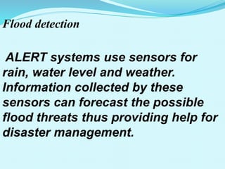 Flood detection
ALERT systems use sensors for
rain, water level and weather.
Information collected by these
sensors can forecast the possible
flood threats thus providing help for
disaster management.
 