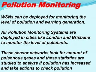 Pollution Monitoring
WSNs can be deployed for monitoring the
level of pollution and warning generation.
Air Pollution Monitoring Systems are
deployed in cities like London and Brisbane
to monitor the level of pollutants.
These sensor networks look for amount of
poisonous gases and these statistics are
studied to analyze if pollution has increased
and take actions to check pollution
 