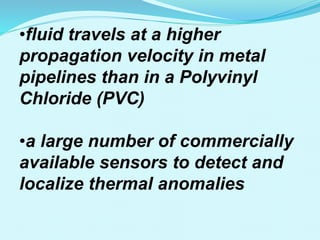 •fluid travels at a higher
propagation velocity in metal
pipelines than in a Polyvinyl
Chloride (PVC)
•a large number of commercially
available sensors to detect and
localize thermal anomalies
 