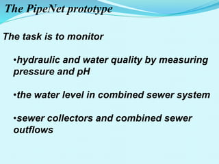 The PipeNet prototype
The task is to monitor
•hydraulic and water quality by measuring
pressure and pH
•the water level in combined sewer system
•sewer collectors and combined sewer
outflows
 