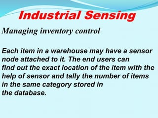 Industrial Sensing
Managing inventory control
Each item in a warehouse may have a sensor
node attached to it. The end users can
find out the exact location of the item with the
help of sensor and tally the number of items
in the same category stored in
the database.
 