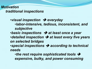 Motivation
traditional inspections
•visual inspection  everyday
•labor-intensive, tedious, inconsistent, and
subjective
•basic inspections  at least once a year
•detailed inspection  at least every five years
on selected bridges
•special inspections  according to technical
needs
•the rest require sophisticated tools 
expensive, bulky, and power consuming
 