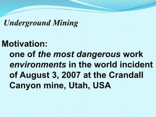 Underground Mining
Motivation:
one of the most dangerous work
environments in the world incident
of August 3, 2007 at the Crandall
Canyon mine, Utah, USA
 