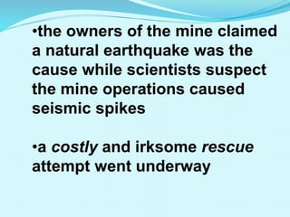 •the owners of the mine claimed
a natural earthquake was the
cause while scientists suspect
the mine operations caused
seismic spikes
•a costly and irksome rescue
attempt went underway
 