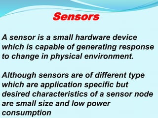 Sensors
A sensor is a small hardware device
which is capable of generating response
to change in physical environment.
Although sensors are of different type
which are application specific but
desired characteristics of a sensor node
are small size and low power
consumption
 