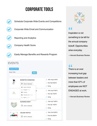 corporate tools
Inspiration is not
something to be left for
the annual company
kickoff. Opportunities
arise everyday.
“
“
Company Health Score
Corporate Wide Email and Communication
Reporting and Analytics
Easily Manage Benefits and Rewards Program
Schedule Corporate Wide Events and Competitions
—Harvard Business Review
There is an ever
increasing trust gap
between leaders and
more than 67% of
employees are NOT
ENGAGED at work.
—Harvard Business Review
 