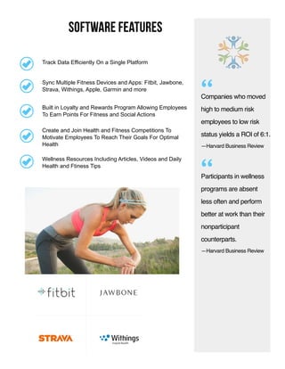 software features
Companies who moved
high to medium risk
employees to low risk
status yields a ROI of 6:1.
Participants in wellness
programs are absent
less often and perform
better at work than their
nonparticipant
counterparts.
—Harvard Business Review
“
“
Create and Join Health and Fitness Competitions To
Motivate Employees To Reach Their Goals For Optimal
Health
Sync Multiple Fitness Devices and Apps: Fitbit, Jawbone,
Strava, Withings, Apple, Garmin and more
Built in Loyalty and Rewards Program Allowing Employees
To Earn Points For Fitness and Social Actions
Wellness Resources Including Articles, Videos and Daily
Health and Ftiness Tips
Track Data Efficiently On a Single Platform
—Harvard Business Review
 