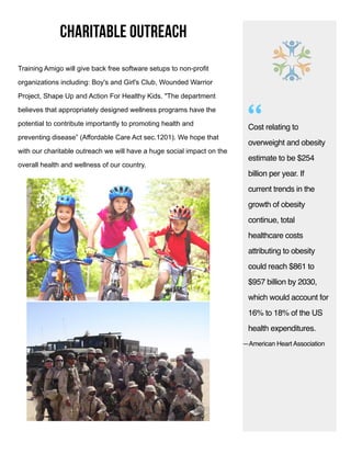 charitable outreach
Cost relating to
overweight and obesity
estimate to be $254
billion per year. If
current trends in the
growth of obesity
continue, total
healthcare costs
attributing to obesity
could reach $861 to
$957 billion by 2030,
which would account for
16% to 18% of the US
health expenditures.
—American Heart Association
“
Training Amigo will give back free software setups to non-profit
organizations including: Boy's and Girl's Club, Wounded Warrior
Project, Shape Up and Action For Healthy Kids. "The department
believes that appropriately designed wellness programs have the
potential to contribute importantly to promoting health and
preventing disease” (Affordable Care Act sec.1201). We hope that
with our charitable outreach we will have a huge social impact on the
overall health and wellness of our country.
 