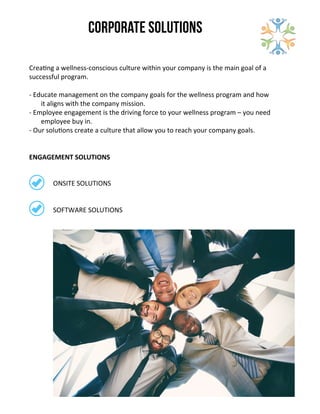 Corporate Solutions
-­‐	
  Educate	
  management	
  on	
  the	
  company	
  goals	
  for	
  the	
  wellness	
  program	
  and	
  how	
  
it	
  aligns	
  with	
  the	
  company	
  mission.	
  
-­‐	
  Employee	
  engagement	
  is	
  the	
  driving	
  force	
  to	
  your	
  wellness	
  program	
  –	
  you	
  need	
  
employee	
  buy	
  in.	
  
-­‐	
  Our	
  solu0ons	
  create	
  a	
  culture	
  that	
  allow	
  you	
  to	
  reach	
  your	
  company	
  goals.	
  
Crea0ng	
  a	
  wellness-­‐conscious	
  culture	
  within	
  your	
  company	
  is	
  the	
  main	
  goal	
  of	
  a	
  
successful	
  program.	
  
ONSITE	
  SOLUTIONS
SOFTWARE	
  SOLUTIONS
ENGAGEMENT	
  SOLUTIONS
 