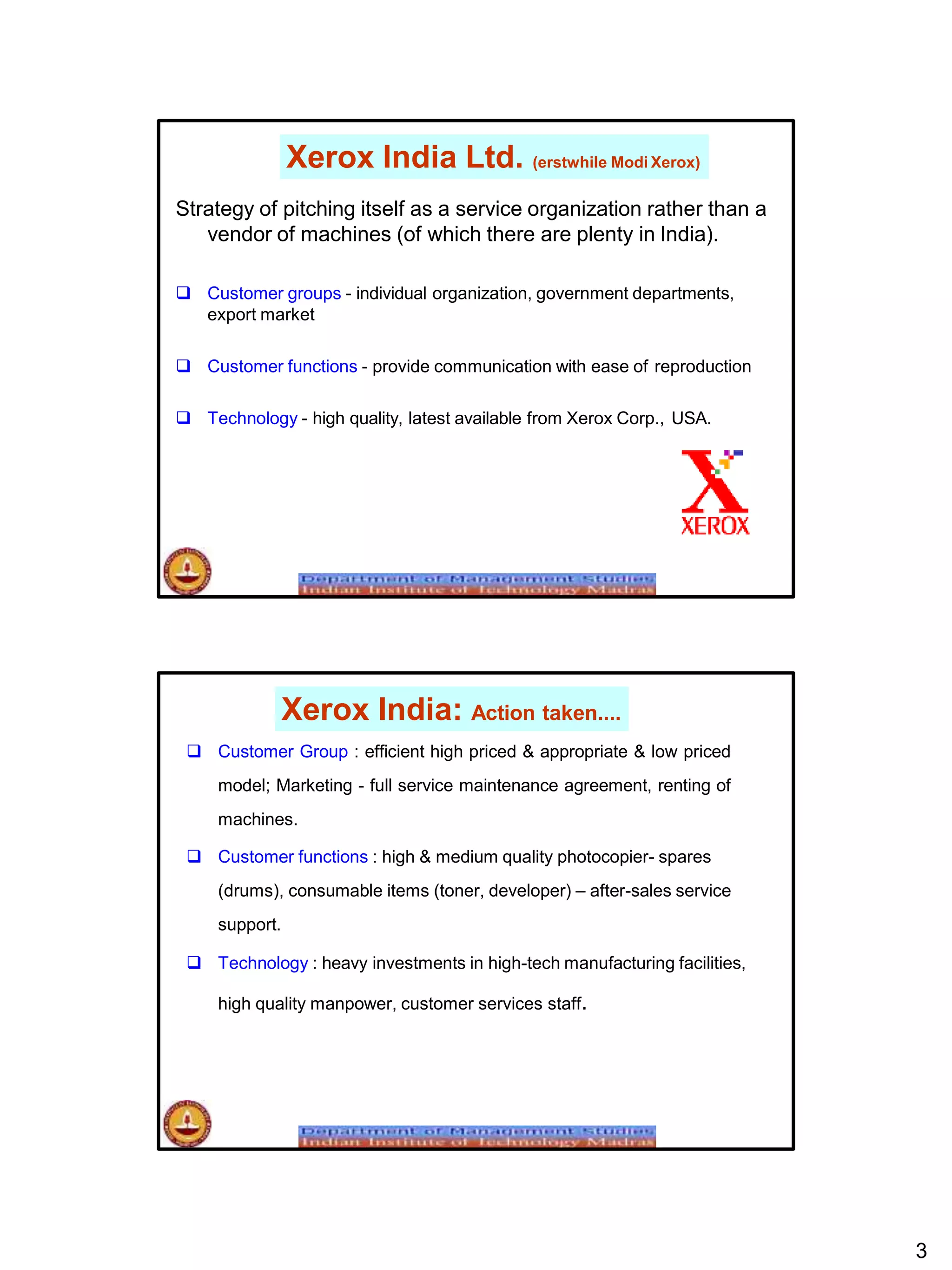 Xerox India Ltd. (erstwhile Modi Xerox)
Strategy of pitching itself as a service organization rather than a
vendor of machines (of which there are plenty in India).
 Customer groups - individual organization, government departments,
export market
 Customer functions - provide communication with ease of reproduction
 Technology - high quality, latest available from Xerox Corp., USA.
Xerox India: Action taken....
3
 Customer Group : efficient high priced & appropriate & low priced
model; Marketing - full service maintenance agreement, renting of
machines.
 Customer functions : high & medium quality photocopier- spares
(drums), consumable items (toner, developer) – after-sales service
support.
 Technology : heavy investments in high-tech manufacturing facilities,
high quality manpower, customer services staff.
 