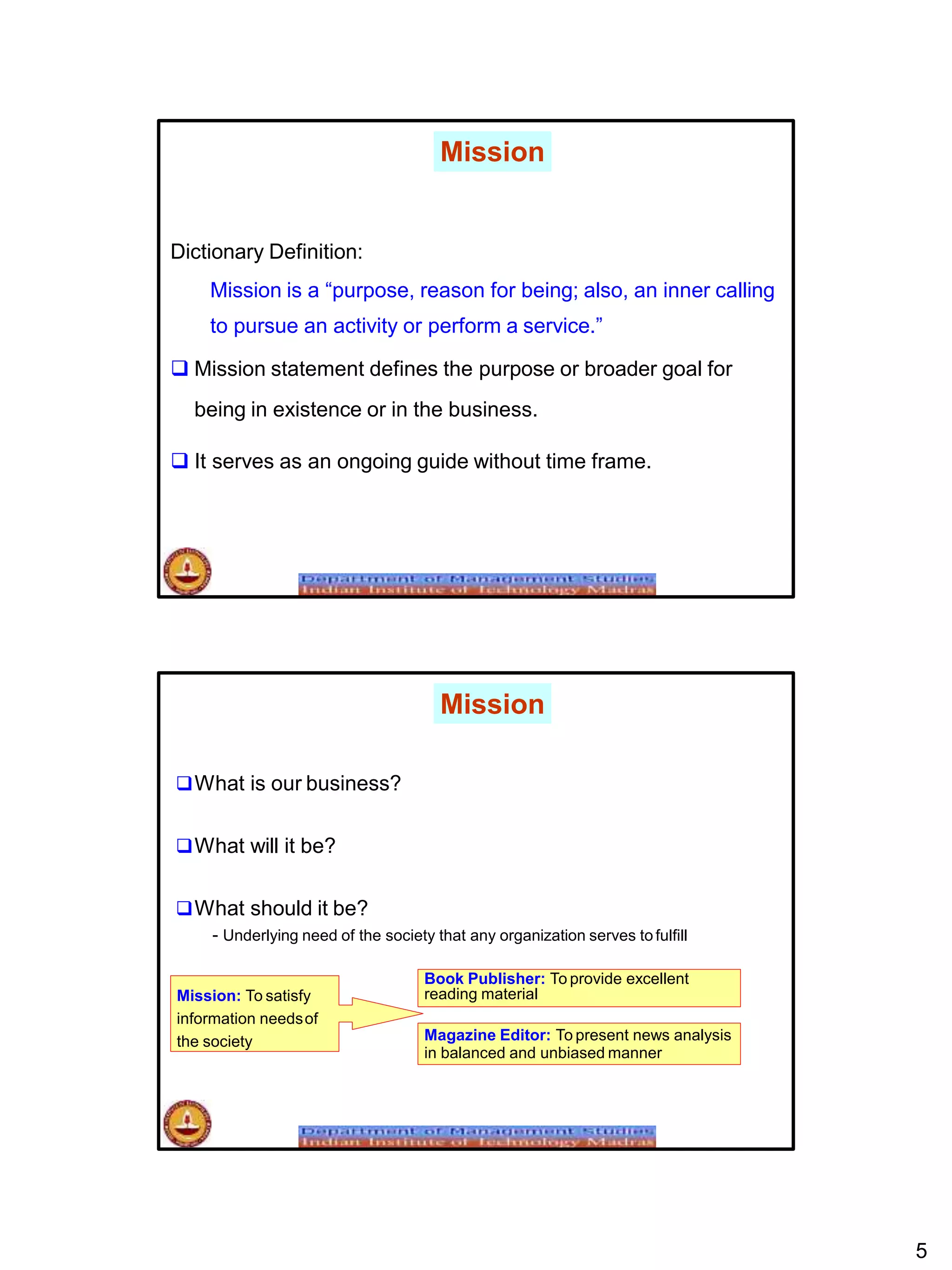 Dictionary Definition:
Mission is a “purpose, reason for being; also, an inner calling
to pursue an activity or perform a service.”
 Mission statement defines the purpose or broader goal for
being in existence or in the business.
 It serves as an ongoing guide without time frame.
Mission
Mission
What is our business?
What will it be?
What should it be?
- Underlying need of the society that any organization serves to fulfill
Mission: To satisfy
information needsof
the society
5
Book Publisher: To provide excellent
reading material
Magazine Editor: To present news analysis
in balanced and unbiased manner
 
