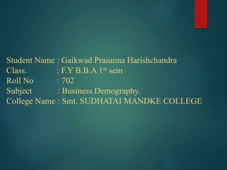 Student Name : Gaikwad Prasanna Harishchandra
Class. : F.Y B.B.A 1st sem
Roll No : 702
Subject : Business Demography.
College Name : Smt. SUDHATAI MANDKE COLLEGE
 