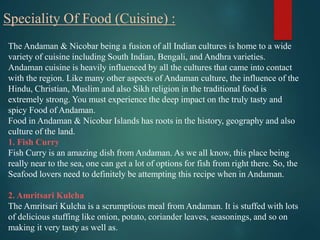 Speciality Of Food (Cuisine) :
The Andaman & Nicobar being a fusion of all Indian cultures is home to a wide
variety of cu...