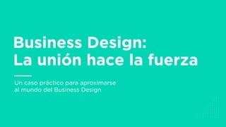 Un caso práctico para aproximarse
al mundo del Business Design
Business Design:
La unión hace la fuerza
 