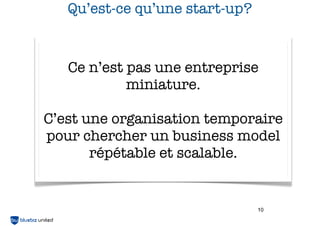Qu’est-ce qu’une start-up?

Ce n’est pas une entreprise
miniature.
C’est une organisation temporaire
pour chercher un business model
répétable et scalable.

10

 