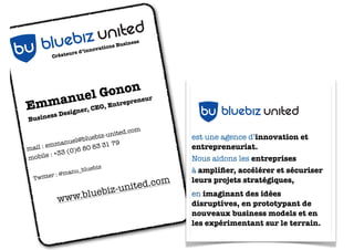 urs
Créate

d’inno

iness

s Bus
vation

LOGO BLUEBIZ UNITED

Gonon eur
nuel
en

mmasigner, CEO, Entrepr
E

nited
ebiz u
u blu
b
s De

es
Busin

.com
-united
luebiz
nuel@b
31 79
emma
80 83
mail :
(0)6
le : +33
mobi
anu_b
er : @m
tt

luebiz

T wi

www.b

m
ited.co
n
uebiz-u
l

NITED
EBIZ U
U BLU
B

est une agence d’innovation et
entrepreneuriat.
Nous aidons les entreprises
à ampliﬁer, accélérer et sécuriser
leurs projets stratégiques,

bu bluebiz united

en imaginant des idées
disruptives, en prototypant de
nouveaux business models et en
les expérimentant sur le terrain.

 