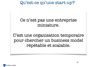 Qu’est-ce qu’une start-up?

Ce n’est pas une entreprise
miniature.
C’est une organisation temporaire
pour chercher un business model
répétable et scalable.

13

 