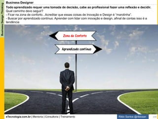 eTecnologia.com.br | Mentoria | Consultoria | Treinamento
BusinessDesignThinking
Rildo Santos @rildosan
/Introdução:
- Análise de Negócio
- Inovação pelo Design
- Criatividade
- Pensamento Hacker
- Princípios do Design Thinking
- Práticas Ágeis e Lean Startup
/Aquecimento:
- Formação das equipes
-Apresentação do desafio
- Definição de regras
- Alinhamento de expectativas
/Prática:
- Empathize
- Define
- Ideate
- Prototype
- Test
/Pitch:
- Apresentação da solução
/Reflexão:
- Lições aprendidas:
- Feedback 360º.
- O que aprendemos?
- O que vamos colocar em prática?
Este workshop é uma Imersão em Business Design Thinking®.
O objetivo é criar uma experiência única de aprendizado para os participantes, demonstrando como aplicar
estratégia de negócio, métodos de design, práticas ágeis e Lean Startup para desenvolver soluções de negócio
inovadoras que agregam valor para as pessoas e criam novas oportunidades de negócio através de um projeto
lúdico, prático, colaborativo e iterativo.
http://www.etecnologia.com.br/wsbdt-sp.html
100
Inovação em Análise de Negócio
Workshop Business Design Thinking®
Conteúdo
 