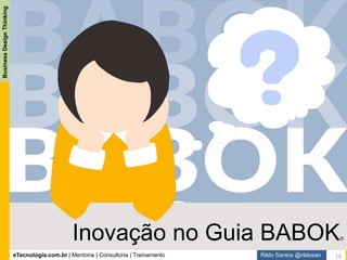 eTecnologia.com.br | Mentoria | Consultoria | Treinamento
BusinessDesignThinking
Rildo Santos @rildosan
A palavra inovação aparece apenas nove (9) vezes no Guia BABOK, os trechos que destacamos, pois,
julgamos os mais relevantes quando o tema é inovação são os seguintes:
“IIBA encourages all practitioners of business analysis to be open to new approaches and new ideas, and
wishes to encourage innovation in the practice of business analysis.” - Guia BABOK, página: 10
"O IIBA incentiva todos os profissionais da análise de negócios a estarem abertos a novas abordagens e
novas ideias e desejam encorajar a inovação na prática da análise de negócios". – tradução livre
Outro ponto que destacamos é a habilidade: Pensamento Criativo
“Creative thinking involves generating new ideas and concepts as well as finding new or different
associations between existing ideas and concepts. It helps overcome rigid approaches to problem solving
by questioning conventional approaches and encouraging new ideas and innovations that are
appropriate to the situation. Creative thinking may involve combining, changing, and reapplying existing
concepts or ideas. Business analysts can be effective in promoting creative thinking in others by
identifying and proposing alternatives, and by asking questions and challenging assumptions.”
Guia BABOK, página: 199
"O pensamento criativo envolve gerar novas ideias e conceitos, bem como encontrar associações novas
ou diferentes entre ideias e conceitos existentes. Ele ajuda a superar abordagens rígidas para a resolução
de problemas questionando abordagens convencionais e incentivando novas ideias e inovações que são
apropriadas para a situação. O pensamento criativo pode envolver a combinação, mudança e reaplicação
de conceitos ou ideias existentes. Os Analistas de Negócio podem ser eficazes na promoção do
pensamento criativo nos outros, identificando e propondo alternativas e fazendo perguntas e suposições
desafiadoras” – tradução livre.
19
Inovação no Guia BABOK v3
 