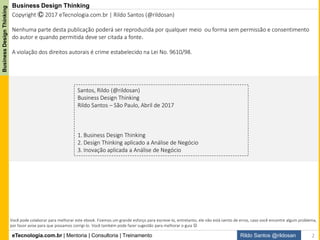 eTecnologia.com.br | Mentoria | Consultoria | Treinamento
BusinessDesignThinking
Rildo Santos @rildosan
Business Design Thinking
Santos, Rildo (@rildosan)
Business Design Thinking
Rildo Santos – São Paulo, Abril de 2017
1. Business Design Thinking
2. Design Thinking aplicado a Análise de Negócio
3. Inovação aplicada a Análise de Negócio
Copyright Ⓒ 2017 eTecnologia.com.br | Rildo Santos (@rildosan)
Nenhuma parte desta publicação poderá ser reproduzida por qualquer meio ou forma sem permissão e consentimento
do autor e quando permitida deve ser citada a fonte.
A violação dos direitos autorais é crime estabelecido na Lei No. 9610/98.
Você pode colaborar para melhorar este ebook. Fizemos um grande esforço para escreve-lo, entretanto, ele não está isento de erros, caso você encontre algum problema,
por favor avise para que possamos corrigi-lo. Você também pode fazer sugestão para melhorar o guia 
2
 