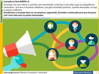 eTecnologia.com.br | Mentoria | Consultoria | Treinamento
BusinessDesignThinking
Rildo Santos @rildosan
Pensamento Criativo
Pensamento
Criativo
Descrição da técnica Pensamento Criativo segundo o Guia BABOK:
1 - Propósito:
O pensamento criativo ajuda os Analistas de Negócio a serem mais eficazes
na geração de novas ideias, abordagens e alternativas para solução de
problemas e oportunidades.
2 - Definição:
O pensamento criativo envolve a geração de novas ideias e conceitos, bem
como encontrar novas ou diferentes associações entre ideias e conceitos
existentes. Isso ajuda abordagens rígidas para a resolução de problemas
questionando as novas ideias e inovações que sejam apropriadas para a
situação. O pensamento criativo pode envolver a combinação, mudança e
reaplicação de conceitos ou ideias existentes. Analistas de negócios podem
ser eficazes na promoção do pensamento criativo, identificando e propondo
alternativas e fazendo perguntas e suposições desafiadoras.
3 - Medidas de Eficácia:
Medidas de pensamento criativo eficaz incluem:
- Gerar e considerar produtivamente novas ideias,
- Explorar conceitos e ideias que são novos,
- Explorar as mudanças nos conceitos e ideias existentes,
- Gerar criatividade para si e para os outros, e
- Aplicação de novas ideias para resolver problemas existentes
Técnica
21
 