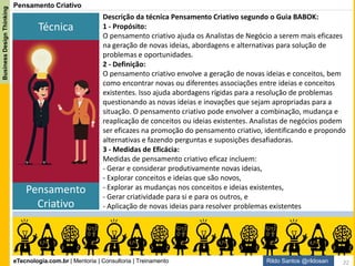 eTecnologia.com.br | Mentoria | Consultoria | Treinamento
BusinessDesignThinking
Rildo Santos @rildosan
Não é Suficiente
Por que o incentivo e pensamento criativo não são suficientes?
O incentivo sem orientação, sem dizer “o que fazer”, encoraja iniciativas individuais que não contribui
para se obter resultados sustentáveis.
O pensamento criativo, ou criatividade, não basta para gerar valor. É preciso transformar ideias em
produtos ou serviços.
O Guia BABOK deve dizer o “o que fazer”, pois isso é de responsabilidade de um “BOK”, se utilizarmos
somente o que é sugerido pelo guia, não é suficiente para inovar. É necessário ir além...
22
 
