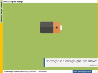eTecnologia.com.br | Mentoria | Consultoria | Treinamento
BusinessDesignThinking
Rildo Santos @rildosan
Inovação: Definição
Inovação significa criar algo novo. A palavra é derivada do termo latino innovatio, e se refere a uma ideia,
método ou objeto que é criado e que pouco se parece com padrões anteriores.
Existem muitas definições para inovação:
“Inovação é adotar novas tecnologias, que aumentam a competitividade da companhia.”
Hamel & Prahalad: Competindo pelo futuro.
“Inovação é um processo de aprendizagem organizacional.”
Bell & Pavitt: The development of technological capabilities
“Inovar é um processo de alavancar a criatividade, para gerar valor de novas maneiras, através de
novos produtos, serviços e negócios.”
Jonasch & Sommerlatte: The Innovation Premium.
“Inovação é atribuir novas capacidades aos recursos existentes na empresa, gerando riqueza.”
Peter Drucker: Inovação e Espírito Empreendedor
“Inovação é um processo estratégico, de reinvenção contínua, do próprio negócio e da criação de
novos conceitos de negócios.”
Hamel: Liderando a Revolução.
“Inovação é a mudança que cria uma nova dimensão de desempenho.”
Hesselbein et al: Leading for Innovation.
“Inovação é = novas ideias + ações que produzem resultados.”
Ernest Gundling: The 3M Way to Innovation.
25
 