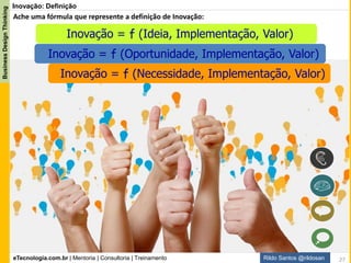 eTecnologia.com.br | Mentoria | Consultoria | Treinamento
BusinessDesignThinking
Rildo Santos @rildosan
Open
Innovation
Closed
Innovation
P&D
Cocriação
Pesquisa & Desenvolvimento
Inovação
No “Closed Innovation”
Inovação fechada as vantagens
competitivas são alcançadas com
investimentos em grandes
laboratórios de P&D (Pesquisa
e Desenvolvimento) toda
pesquisa sendo desenvolvida
internamente.
O conceito de “Open
Innovation” Inovação
Aberta se baseia na
utilização de caminhos
internos ou externos para
avançar no desenvolvimento
de inovações (produtos,
serviços, soluções, modelos
de negócio e etc)
Inovação: Formas de Inovação
27
 