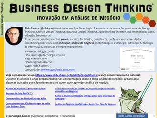 eTecnologia.com.br | Mentoria | Consultoria | Treinamento
BusinessDesignThinking
Rildo Santos @rildosan
Veja o nosso acervo no https://www.slideshare.net/ridlo/presentations lá você encontrará muito material:
Durante os últimos oito anos prepararei diversas apresentações sobre o tema Análise de Negócio, separei aqui
algumas que acho que são relevantes para quem quer aprender análise de negócio.
Inovação em Análise de Negócio
Business Design Thinking
www.etecnologia.com.br
rildo.santos@etecnologia.com.br
blog: rildosan.com
rildosan@rildosan.com
skype: rildo.f.santos
comunidade: www.etecnologia.ning.com
Rildo Santos(@rildosan) é entusiasta de inovação e tecnologia, praticante de Design Thinking, Service
Design Thinking, Business Design Thinking, Agile Thinking (Mestre Jedi em métodos ágeis) e Gestão
Empresarial.
Atua como consultor, mentor, coach, escritor, facilitador, palestrante, professor e empreendedor.
É multidisciplinar e lida com inovação, análise de negócio, métodos ágeis, estratégia, liderança, tecnologia
da informação, processos e empreendedorismo.
Análise de Negócio na Perspectiva de BI
Resumo do Guia BABOK® 3
Como demonstrar ROI das entregas de valor
com Business Case
Como Analista de Negócio Entrega Valor
Curso de formação de analista de negocio 3.0 (Fundamentos
da Análise de Negócio)
Como o Analista de Negócio entrega valor para empresas de
software?
Análise de Negócio com Métodos Ágeis, Um Caso de Sucesso
®
Headof
Innovation
da eTecnologia
3
 