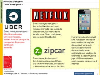 eTecnologia.com.br | Mentoria | Consultoria | Treinamento
BusinessDesignThinking
Rildo Santos @rildosan
Inovação: O que é inovação disruptiva?
Produto ou serviço que cria um novo mercado e desestabiliza os concorrentes que antes o dominavam.
É geralmente algo mais simples, mais barato do que o que já existe, ou algo capaz de atender um público
que antes não tinha acesso ao mercado. Em geral começa servindo um público modesto, até que abocanha
todo o segmento, conforme o professor Clayton Christensen de Harvard.
Ele se inspirou no conceito de “destruição criativa” cunhado pelo economista austríaco Joseph Schumpeter
em 1939 para explicar os ciclos de negócios. Segundo ele, o capitalismo funciona em ciclos, e cada nova
revolução (industrial ou tecnológica) destrói a anterior e toma seu mercado.
O termo apareceu pela primeira vez em um artigo de 1995, Disruptive Technologies: Catching the Wave.
Depois, Christensen conta melhor a teoria em seus livros The Innovator’s Dilemma e The Innovator’s
Solution.
Força hidráulica
Têxteis
Ferro
Vapor
Ferrovias
Aços
Eletricidade
Químicos
Motor a combustão
Petroquímicos
Eletrônicos
Aviação
Software
Redes Sociais
Novas Mídias
Primeira onda segundo onda terceira onda quarta onda
Quinta
onda
1: this graphic is from The Economist's special survey "Innovation in Industry" (20 February 1999)
As Ondas de Inovação e a Destruição Criativa1:
Segundo Schumpeter, a economia evolui por meio da "destruição criativa". Quando um conjunto de novas tecnologias
encontra aplicação produtiva, as tecnologias tradicionais são "destruídas", isto é, deixam de criar produtos capazes de
competir no mercado e acabam sendo abandonadas. As ideias de Schumpeter permitem identificar as “Ondas de
Inovação”, desde Era Industrial até a Era do Conhecimento.
32
 