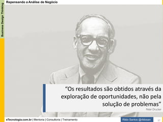 eTecnologia.com.br | Mentoria | Consultoria | Treinamento
BusinessDesignThinking
Rildo Santos @rildosan
Análise de Negócio é uma poderosa ferramenta para resolver problemas, necessidade e oportunidades
através da criação de soluções que entregam valor para as partes interessadas.
Analista de Negócio ajuda a empresa atingir as metas e objetivos, principalmente quando atua em áreas
ou cenários como:
Repensando a Análise de Negócio
Integração - Facilitando a integração entre as áreas de negócio e TI. Promover a sinergia entre as áreas
de negócio e TI.
Comunicação - Aprimorando a comunicação entre as áreas de negócio. Ajudando as partes interessadas
a externar suas reais necessidades.
Demanda - Melhorando a capacidade de TI de atender as demandas de negócio no prazo certo
(requerido pelo negócio), custo certo e com qualidade esperada.
Clientes - Sendo voz do cliente, representando do cliente. Dando foco nas demandas dos clientes para
entregar valor.
Projetos - Fazendo Análise de Viabilidade para saber quais projetos agregam valor ao negócio.
Solução de Negócio - Desenvolvendo solução de negócio para melhorar vantagem competitiva e gerar
valor para o negócio.
Contudo, devido à complexidade das operações, avanços tecnológicos e globalização novos desafios
surgiram, as empresas que não se adaptarem ao mundo mais liquido e fluido estão fadadas ao fracasso
e até a extinção, o mercado exige mais agilidade para responder as novas demandas, a maioria delas
pautadas pela inovação.
37
 