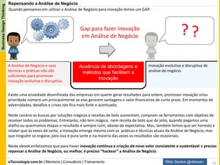 eTecnologia.com.br | Mentoria | Consultoria | Treinamento
BusinessDesignThinking
Rildo Santos @rildosan
Hackear significa desafiar o status quo para experimentar, aprender, errar e inovar...
Repensando a Análise de Negócio.
1: Baseado no vídeo do Logan LaPlante
Muitas pessoas pensam nos hackers como um bando de nerds de computador que moram no
porão da casa de seus pais e espalham vírus de computador e cometem cibercrimes.
Mas, isso não é uma verdade, não os vejo dessa maneira. Hackers são inovadores. Hackers
são pessoas que desafiam e mudam os sistemas, para os tornarem diferentes, para os
fazerem melhores.
É assim que eles pensam. É mudança de mentalidade. O mundo precisa de mais mentalidade
de hackers.
E não só para tecnologia. Tudo foi feito para que possa ser “hackeado”. Tanto no modelo
de negócio até mesmo a educação.
Thomas Edison e Steve Jobs eles tiveram mentalidade de hacker que mudaram o mundo.
Aproveito as oportunidades de experimentar, de aprender para criar e inovar. Eu não
tenho medo de procurar novas formas e caminhos para “hackeamento” em busca de resultados
melhore e mais rápido.
É como um fazer um remix ou um mash-up do aprendizado: flexível, oportuno e que jamais
perde a dimensão do ser feliz, saudável e criativo como prioridade.
Escrevendo sobre minhas experiências, percebi que, uma vez motivado para aprender algo
novo você consegue fazer muita coisa em curto espaço de tempo ora acertando, ora
aprendendo e ora errando, mas sempre aprendendo com os erros.
Hacker Thinking1 (Pensamento Hacker)
42
 