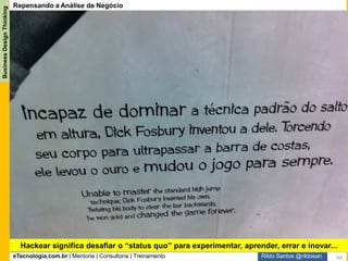 eTecnologia.com.br | Mentoria | Consultoria | Treinamento
BusinessDesignThinking
Rildo Santos @rildosan
Repensando a Análise de Negócio
Hackeamento começa quando o Analista de Negócio propõe para as partes interessadas
uma nova forma de abordar análise de negócio: a busca pela inovação para criação de
novo valor ao invés de simplesmente adicionar valor pela melhoria contínua. Em seguida
ele convida as partes interessadas para serem protagonistas, ou seja, colocando os clientes
em primeiro lugar, isso facilita a ideação e cocriação da solução, os clientes participam
ativamente do processo e por fim insere a prototipação para validar a solução, feedbacks,
erros e experimentação fazem parte do aprendizado em busca de uma melhor solução.
Inovação Incremental,
evolutiva e disruptiva
Foco no cliente
Ideação coletiva
Cocriação da solução
Métodos de design
Inovação incremental
Melhoria contínua
Foco nas soluções (produtos e
serviços)
Ideação individual
Criação da solução individual
Hackear significa desafiar o “status quo” para experimentar, aprender, errar e inovar...
44
 
