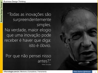 eTecnologia.com.br | Mentoria | Consultoria | Treinamento
BusinessDesignThinking
Rildo Santos @rildosan
A mudança de mentalidade é necessária para incorporar a inovação como parte das
atividades do Analista de Negócio, contudo, não basta fazer inovação pela inovação,
é preciso pensar diferente, rever conceitos, aprender novas técnicas e ganhar novas
competências e associar a inovação a estratégia e cultura da empresa.
Novas mentalidades, as principais mudanças são:
- Analista de Negócio como curador e facilitador do processo de inovação
- Analista de Negócio como evangelista do processo de inovação
- Design Centrado nas Pessoas. Clientes como protagonistas das histórias
- Ideação coletiva
- Cocriação da Solução
- Colaboração
- Empatia como forma de relacionamento com os clientes
- Criatividade. Todos somos criativos!
- Conhecer e aplicar métodos de Design
- Atuar com Exploração e Explotação
- Erros e Experimentação como parte do aprendizado
- Pensamento Abdutivo
- Pensamento Divergente e Convergente
Mudança Mentalidade (Mindset)
47
 