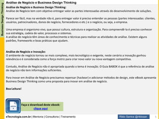 eTecnologia.com.br | Mentoria | Consultoria | Treinamento
BusinessDesignThinking
Rildo Santos @rildosan
Conteúdo
Visão Geral da Análise de Negócio
Inovação no Guia BABOK v3
Repensando a Análise de Negócio
Business Designer (Nova competência do Analista de Negócio)
Workshop Business Design Thinking
"Quase 100% da inovação é inspirada não por
análises de mercado, mas por pessoas
insatisfeitas com o estado atual das coisas.“
Tom Peters
1
Inovação pelo Design2
3
4 Business Design Thinking
Modelo Business Design Thinking
5
6 Workshop Business Design Thinking
5
 