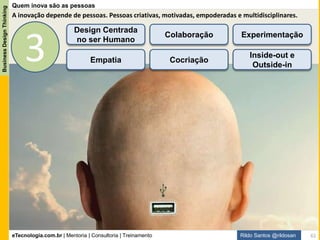 eTecnologia.com.br | Mentoria | Consultoria | Treinamento
BusinessDesignThinking
Rildo Santos @rildosan
Empatia
A palavra empatia se originou da fusão de duas palavras gregas, com seus respectivos significados:
- in - para dentro e pathos - sentimento.
Empatia é a capacidade psicológica de tentar compreender sentimentos e emoções das outras pessoas.
A empatia é uma habilidade ligada à inteligência emocional e pode, portanto, ser desenvolvida.
É capacidade de se colocar no lugar do outro.
Percepção daquilo que as pessoas estão sentindo e passando.
Habilidade de ouvir com atenção (escuta ativa) aquilo que estão nos comunicando através de palavras,
gestos ou atos.
Apreciar e respeitar as diferenças: pessoas, raças, culturas, religiões, formas de pensar etc.
61
 