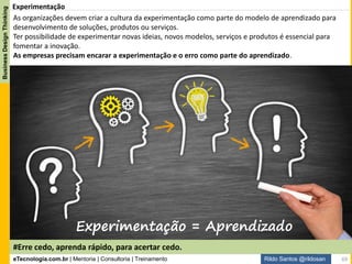 eTecnologia.com.br | Mentoria | Consultoria | Treinamento
BusinessDesignThinking
Rildo Santos @rildosan
Outside-In. Cliente como Protagonistas
Faça as coisas que as pessoas querem
Faça soluções que as pessoas querem
Faça as pessoas quererem as coisas
Faça as pessoas quererem a solução
Outside in
Primeiro as Pessoas
Inside-out
Primeira a empresa
Mudança de mentalidade:
Fonte: Pieter Baert
Abordagem Outside-in
69
 