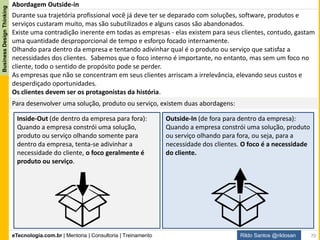 eTecnologia.com.br | Mentoria | Consultoria | Treinamento
BusinessDesignThinking
Rildo Santos @rildosan
Outside-in representa uma nova forma perspectiva para desenvolver soluções, produtos ou serviços, ela
foca entendimento das necessidades dos clientes, comportamentos e experiência. É importante conhecer
o ambiente e contexto que os clientes vivem bem como as pessoas que eles se relacionam.
Nesta abordagem soluções, produtos e serviços são pensados, desenhados e implementados de fora (a
partir da visão dos clientes) para dentro da empresa, ou seja, com olhar dos clientes.
Organização
Clientes
Primeiro as
Pessoas
Abordagem Outside-in
70
 