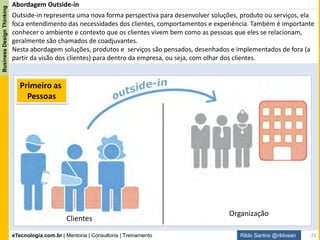 eTecnologia.com.br | Mentoria | Consultoria | Treinamento
BusinessDesignThinking
Rildo Santos @rildosan
Business Design Thinking
Abordagem de Design Thinking:
“Design Thinking é uma abordagem centrada
no ser humano, que se baseia no pensamento
e métodos do designer como empatia e
experimentação para integrar as
necessidades das pessoas, viabilidade
tecnológica e rentabilidade para negócio,
para chegar a soluções inovadoras”
~ adaptado de Tim Brown, presidente e CEO da IDEO
73
 