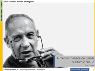 eTecnologia.com.br | Mentoria | Consultoria | Treinamento
BusinessDesignThinking
Rildo Santos @rildosan
Guia BABOK 3.0
Advertência:
O Guia BABok® não deve ser interpretado como uma imposição de que todas as práticas descritas na publicação devam
ser seguidas em todas as circunstancias. Ele não deve ser seguido no estilo “by the book”.
Qualquer conjunto de práticas pode ser adaptado para condições especificas para melhor atender as necessidades de
negócio de uma organização.
Guia BABOK® 3 é o Corpo de Conhecimento de
Análise de Negócio.
Ele é mantido IIBA (Instituto Internacional de
Análise) e considerado um padrão internacional de
práticas para análise de negócios. Ele incorpora o
conhecimento coletivo e a experiência de
especialistas na área de todo o mundo.
O objetivo principal do Guia BABOK® é definir a
profissão de Analista de Negócio e fornecer um
conjunto de práticas comumente aceitas.
Ele ajuda os profissionais a definir as
competências necessárias para desempenhar com
efetividade o trabalho de análise de negócio.
O Guia BABOK® 3 é uma referência para as
práticas de Análise de Negócio.
O Guia BABOK 3.0
8
 