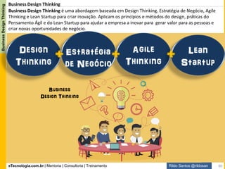 eTecnologia.com.br | Mentoria | Consultoria | Treinamento
BusinessDesignThinking
Rildo Santos @rildosan
Business Design Thinking. Valores:
Propósito único:
Entregar novo valor para as pessoas
Quem inova são as pessoas,
não é tecnologia ou processo
Criar com as pessoas e não criar
para as pessoas
Criação de novo valor ao
invés de adicionar valor.
Aceitar experimentação como
parte do aprendizado ao invés
da perfeição
Processo iterativo e incremental
ao invés de processo é linear
A inovação contínua como parte
da estratégia ao invés da
inovação ocasional
80
 