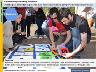 eTecnologia.com.br | Mentoria | Consultoria | Treinamento
BusinessDesignThinking
Rildo Santos @rildosan
Business Design Thinking: Prototype
Prototipar a solução. Transformar a ideia em solução.
Técnicas:
Prototipagem, Mockups e Wireframes, Prototipagem em Papel, Maquetes, Encenação, Dramatização,
Storyboard, Modelo de Volume, BMC (Business Model Canvas) e etc
88
 