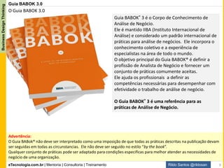 eTecnologia.com.br | Mentoria | Consultoria | Treinamento
BusinessDesignThinking
Rildo Santos @rildosan
Definição de Análise de Negócio segundo o Guia BABOK 3.0:
"A prática de viabilizar mudanças em organizações através da definição de necessidades e
recomendação de soluções que entregam valor para às partes interessadas.“
Análise de Negócio permite que uma empresa possa articular as necessidades e as razões para a
mudança, e para “projetar” e descrever as soluções que podem entregar valor.
Análise de negócios é realizada em uma variedade de iniciativas dentro de uma empresa. As iniciativas
podem ser estratégicas, táticas ou operacionais. Análise pode ser realizada em um projeto ou ao longo da
evolução da empresa em ciclo de melhoria contínua.
Ela pode ser utilizada para compreender o cenário atual, a definir o cenário futuro, e para determinar as
atividades necessárias para alcançar o cenário futuro.
Definição de Análise de Negócio
9
 