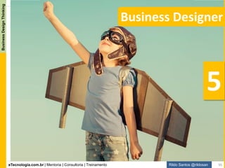 eTecnologia.com.br | Mentoria | Consultoria | Treinamento
BusinessDesignThinking
Rildo Santos @rildosan
Business Designer
Quando utilizamos o Business Design Thinking para inovar resolvemos o GAP de conhecimento:
Gap resolvido para fazer inovação
Existem muitas maneiras de promover inovação, entretanto, a inovação pelo design veio reforçar a visão que
quem inova são as pessoas, isso que dizer que inovação deve ser centrada no ser humano. Business
Design Thinking emprega estratégia de negócio, métodos de design, pensamento ágil e Lean Startup para
possibilitar a inovação.
Business Design Thinking desafia os padrões de pensamento analítico, comportamento e de sentimento.
“Business Designer” produzem soluções inovadoras que geram novos significados e que estimulam os
diversos aspectos (cognitivo, emocional e sensorial) envolvidos na experiência humana.
Business Design Thinking
“A definição de insanidade é fazer a mesma coisa repetidamente e esperar resultados diferentes”. –
(Einstein nunca disse isso, essa citação é atribuída a Rita Mae Brown)
A Análise de Negócio e suas
técnicas e práticas não são
suficientes para promover
inovação evolutiva e disruptiva.
Inovação poderá se incremental,
evolutiva e disruptiva.
95
 