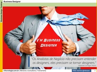eTecnologia.com.br | Mentoria | Consultoria | Treinamento
BusinessDesignThinking
Rildo Santos @rildosan
T-Shaped do Analista de Negócio, ou melhor, Business Designer:
Mostra quais são as competências que o Analista de Negócio deve conhecer e ser especialista, e também
apresenta as competências que o Analista de dever conhecer, mas como generalista.
Business Designer
Especialidades
Generalidades
Especialidades
Generalidades
Competências que o
Analista de Negócio
deve dominar e ser
especialista.
Competências que
o Analista de
Negócio deve
conhecer e ser
generalista.
96
 