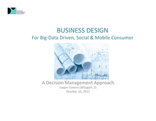 BUSINESS	
  DESIGN	
  
For	
  Big-­‐Data	
  Driven,	
  Social	
  &	
  Mobile	
  Consumer	
  




      A	
  Decision	
  Management	
  Approach	
  
                  Gagan	
  Saxena	
  (@Gagan_S)	
  
                      October	
  16,	
  2012	
  
 