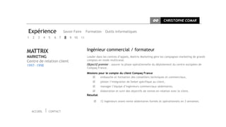 CC       CHRISTOPHE COMAR


Expérience                    Savoir Faire   Formation     Outils informatiques
1   2   3     4   5   6   7   8 9 10 11


MATTRIX                                      Ingénieur commercial / formateur
MARKETING                                    Leader dans les centres d’appels, Mattrix Marketing gère les campagnes marketing de grands
Centre de relation client                    comptes en mode multicanal.
1997- 1998                                   Objectif premier : assurer la phase opérationnelle du déploiement du centre européen de
                                             Compaq France.
                                             Missions pour le compte du client Compaq France
                                                      embauche et formation des conseillers techniques et commerciaux,
                                                      piloter l’intégration de Siebel spécifique au client,
                                                      manager l’équipe d’ingénieurs commerciaux sédentaires,
                                                     élaboration et suivi des objectifs de ventes en relation avec le client.
                                             Résultat

                                                      12 ingénieurs avant-vente sédentaires formés et opérationnels en 3 semaines.


    ACCUEIL       CONTACT
 
