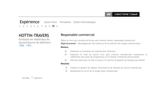 CC      CHRISTOPHE COMAR


Expérience                    Savoir Faire    Formation      Outils informatiques
1   2   3     4   5   6   7   8   9   10 11


HOTTIN-TRAVERS                                Responsable commercial
Grossiste en matériaux du                     Début en tant que commercial terrain puis nommé comme responsable commercial.
second œuvre du bâtiment                      Objectif premier : développement des ventes et de la maîtrise des marges commerciales.
1988 - 1993
                                              Missions

                                                         embauche et formation de commerciaux itinérants,
                                                         rédaction et mise en œuvre d’un plan d’action commerciale comprenant la
                                                          redéfinition des zones de prospections et la fixation d’objectifs personnalisés,
                                                         chef de projet pour la mise en place d’un service de gestion de comptes par Minitel.
                                              Résultats

                                                         création et gestion du rapport d’activités et de résultats du service commercial,
                                                         doublement du CA et de la marge nette commerciale.


    ACCUEIL       CONTACT
 