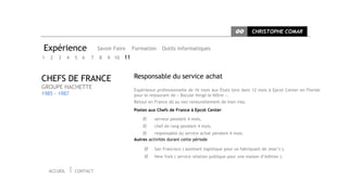 CC      CHRISTOPHE COMAR


Expérience                    Savoir Faire    Formation    Outils informatiques
1   2   3     4   5   6   7   8   9 10   11


CHEFS DE FRANCE                               Responsable du service achat
GROUPE HACHETTE                               Expérience professionnelle de 16 mois aux États Unis dont 12 mois à Epcot Center en Floride
1985 - 1987                                   pour le restaurant de « Bocuse Vergé le Nôtre ».
                                              Retour en France dû au non renouvellement de mon visa.
                                              Postes aux Chefs de France à Epcot Center

                                                       serveur pendant 4 mois,
                                                       chef de rang pendant 4 mois,
                                                       responsable du service achat pendant 4 mois.
                                              Autres activités durant cette période

                                                       San Francisco ( assistant logistique pour un fabriquant de Jean’s ),
                                                       New York ( service relation publique pour une maison d’édition ).


    ACCUEIL       CONTACT
 